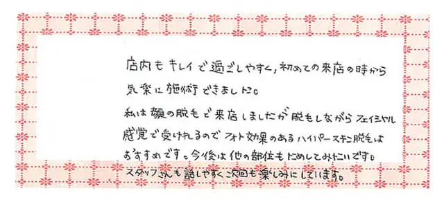顔脱毛を受けたお客様の感想：私は顔の脱毛で来店しましたが脱毛しながらフェイシャル感覚で受けれるのでフォト効果のあるハイパースキン脱毛はおすすめです。今後は他の部位もためしてみたいです。