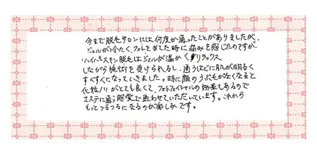 お客様からの感想：今まで脱毛サロンには何度か通ったことがありましたが、ジェルが冷たく、フォトを当てた時に痛みを感じたのですが、ハイパースキン脱毛はジェルが温かくリラックスしながら施術を受けられるし、通うほどに肌が明るくすべすべになっていきました。